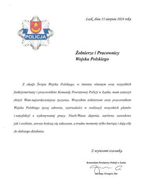 W lewym górnym rogu logo z napisem Policja, z prawej strony Łask dnia 15 sierpnia 2024 roku
Żołnierze i Pracownicy Wojska Polskiego, Z okazji Święta Wojska Polskiego, w imieniu własnym oraz wszystkich funkcjonariuszy i pracowników Komendy Powiatowej Policji w Łasku, mam zaszczyt złożyć Wam najserdeczniejsze życzenia. Wszystkim żołnierzom oraz pracownikom Wojska Polskiego życzę zdrowia, wytrwałości w realizacji wszystkich planów i satysfakcji z wykonywanej pracy. Niech Wasze dążenia, zarówno zawodowe jak i osobiste, zawsze kończą się sukcesem, a trudne momenty tylko hartują i dają siłę do dalszego działania. Z wyrazami szacunku Komendant Powiatowy Policji w Łasku młodszy inspektor Grzegorz Sas.