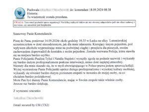 Treść tekstu: Szanowny Panie Komendancie.

Piszę do Pana, ponieważ 14.09.2024r około godziny 10.35 w Łasku na ulicy  Lutomierskiej uczestniczyłem w dość niecodziennym, jak dla mnie zdarzeniu. Kierujący innym pojazdem, pod wpływem alkoholu wyprzedzając mnie na podwójnej ciągłej i przejściu dla pieszych, swoim zachowaniem doprowadził do kontaktu z moim pojazdem. Została wezwana Policja, która stawiła się na miejscu bardzo szybko.
Panie Policjantki Paulina Tyluś i Natalia Stępień ( wyraziły zgodę na podanie nazwisk ) wykazały się bardzo dużym profesjonalizmem podczas interwencji, mimo dość napiętej atmosfery.
Niestety dla mnie okazało się, że w myśl obowiązującego w Polsce prawa jestem sprawcą kolizji.
Wyżej wymienione Panie Policjantki oprócz dużego profesjonalizmu i wysokiej kultury osobistej, wykazały się również bardzo dużym poziomem empatii w stosunku do mojej osoby, za co chciałem bardzo podziękować.
Może Pan być dumny Panie Komendancie, mając w Swoim zespole takie właśnie osoby.
Jeszcze raz bardzo dziękuję.

Z wyrazami szacunku